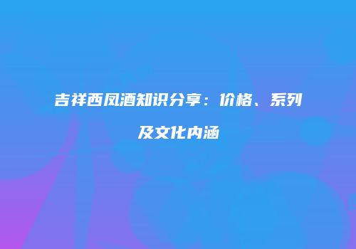 吉祥西凤酒知识分享：价格、系列及文化内涵
