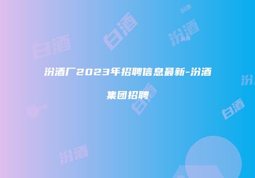 汾酒厂2023年招聘信息最新-汾酒集团招聘