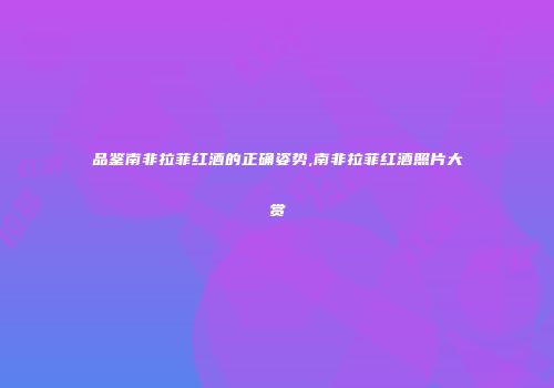 品鉴南非拉菲红酒的正确姿势,南非拉菲红酒照片大赏
