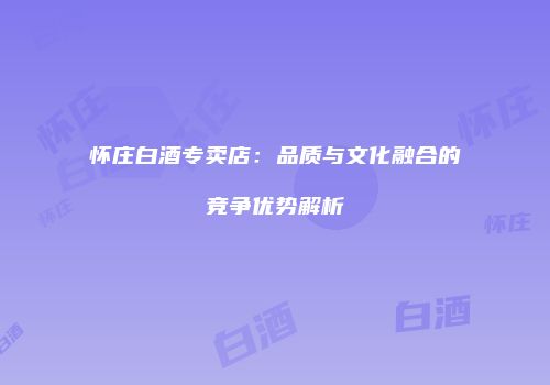 怀庄白酒专卖店：品质与文化融合的竞争优势解析