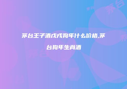 茅台王子酒戊戌狗年什么价格,茅台狗年生肖酒