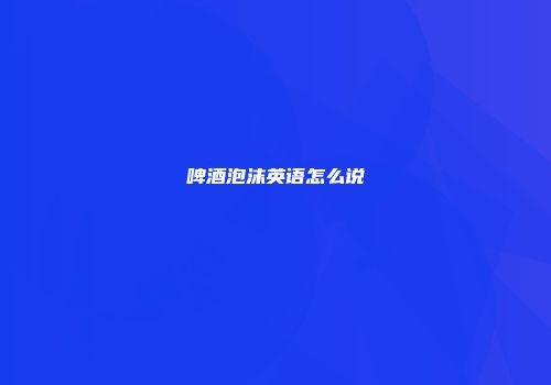 啤酒泡沫英语怎么说