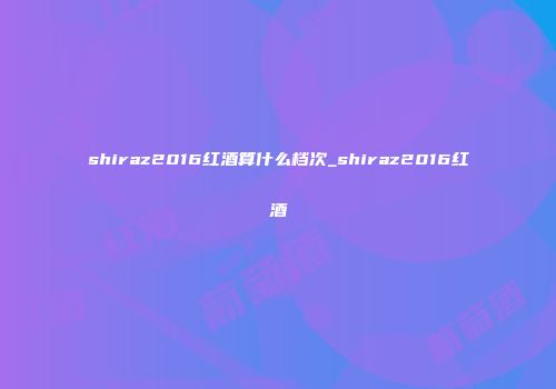 shiraz2016红酒算什么档次_shiraz2016红酒