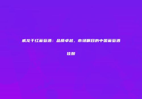 威龙干红葡萄酒：品质卓越，市场瞩目的中国葡萄酒佳酿