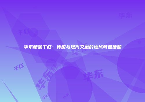 华东精酿干红：传统与现代交融的地域特色佳酿