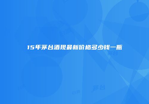 15年茅台酒现最新价格多少钱一瓶