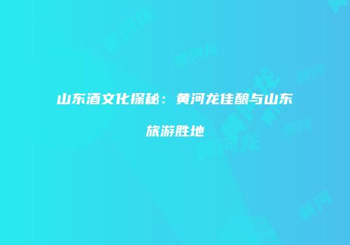 山东酒文化探秘：黄河龙佳酿与山东旅游胜地