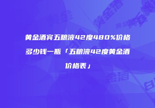 黄金酒宾五粮液42度480%价格多少钱一瓶「五粮液42度黄金酒价格表」