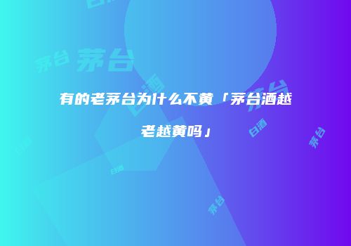 有的老茅台为什么不黄「茅台酒越老越黄吗」