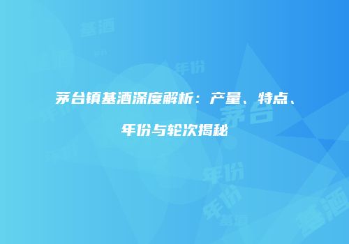 茅台镇基酒深度解析：产量、特点、年份与轮次揭秘