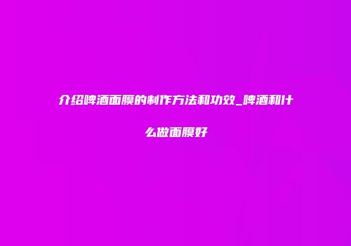 介绍啤酒面膜的制作方法和功效_啤酒和什么做面膜好
