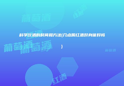 科学饮酒的时间和方法(几点喝红酒对身体好吗)