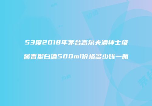 53度2018年茅台高尔夫酒绅士级酱香型白酒500ml价格多少钱一瓶