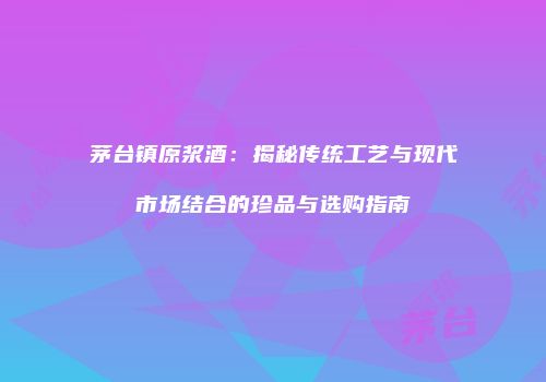 茅台镇原浆酒：揭秘传统工艺与现代市场结合的珍品与选购指南