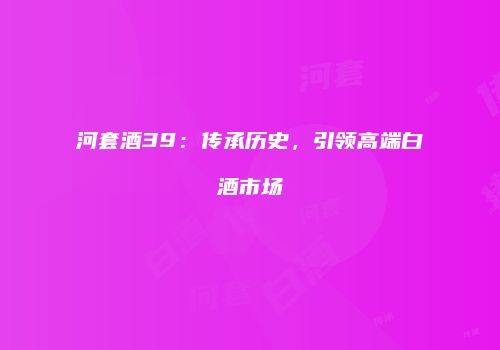 河套酒39：传承历史，引领高端白酒市场