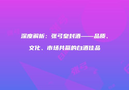 深度解析：张弓皇封酒——品质、文化、市场共赢的白酒佳品