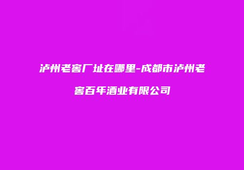 泸州老窖厂址在哪里-成都市泸州老窖百年酒业有限公司