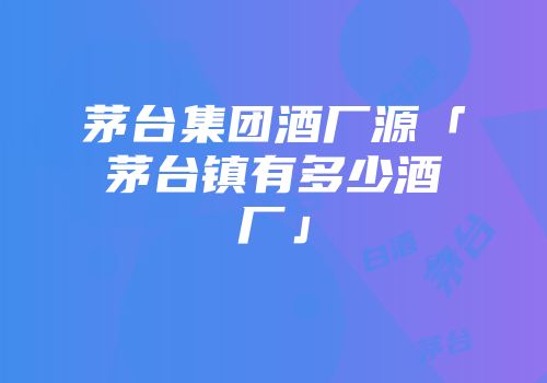 茅台集团酒厂源「茅台镇有多少酒厂」