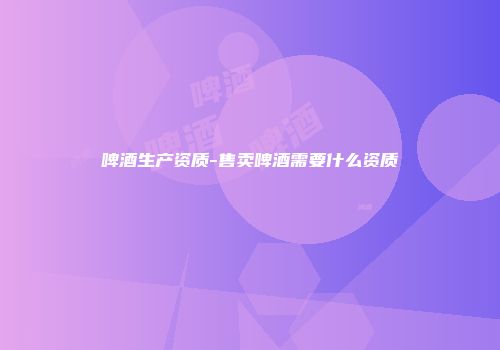 啤酒生产资质-售卖啤酒需要什么资质