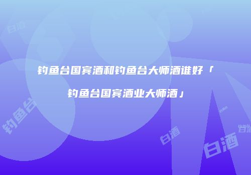 钓鱼台国宾酒和钓鱼台大师酒谁好「钓鱼台国宾酒业大师酒」