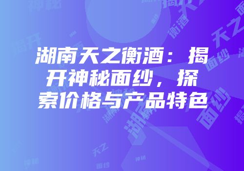 湖南天之衡酒：揭开神秘面纱，探索价格与产品特色