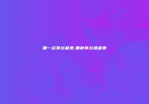 哪一款茅台最贵,哪种茅台酒最贵