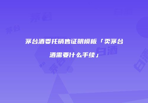 茅台酒委托销售证明模板「卖茅台酒需要什么手续」