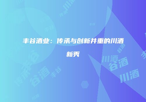丰谷酒业：传承与创新并重的川酒新秀