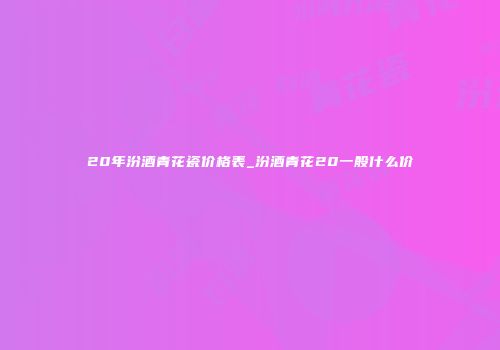 20年汾酒青花瓷价格表_汾酒青花20一般什么价