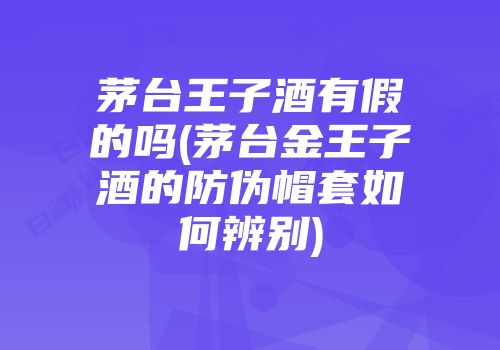 茅台王子酒有假的吗(茅台金王子酒的防伪帽套如何辨别)