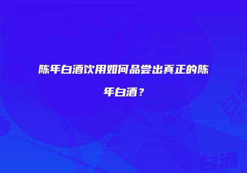 陈年白酒饮用如何品尝出真正的陈年白酒？