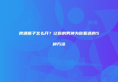 啤酒瓶子怎么开？让你的男神为你着迷的5种方法