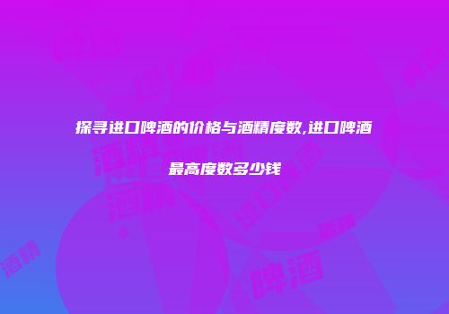探寻进口啤酒的价格与酒精度数,进口啤酒最高度数多少钱