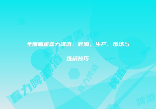 全面解析喜力啤酒：起源、生产、市场与推销技巧