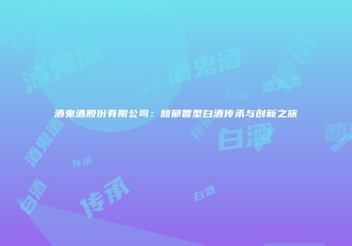 酒鬼酒股份有限公司：馥郁香型白酒传承与创新之旅