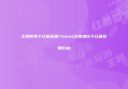 王朝传奇干红葡萄酒750ml(王朝酒庄干红葡萄酒价格)