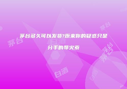 茅台多久可以发货?原来你的疑惑只是分手的导火索