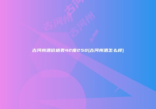 古河州酒价格表42度250(古河州酒怎么样)