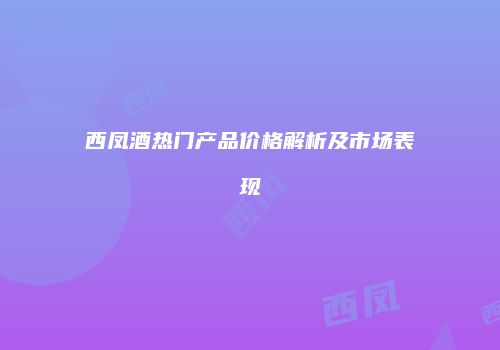 西凤酒热门产品价格解析及市场表现