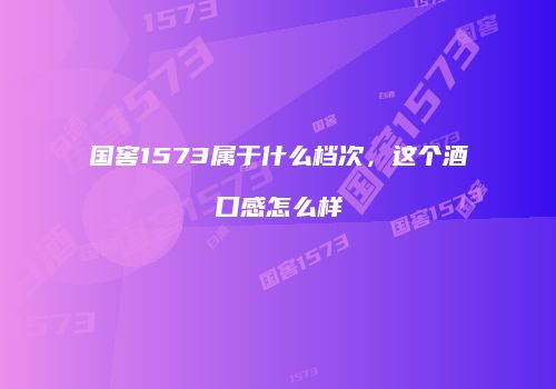 国窖1573属于什么档次，这个酒口感怎么样