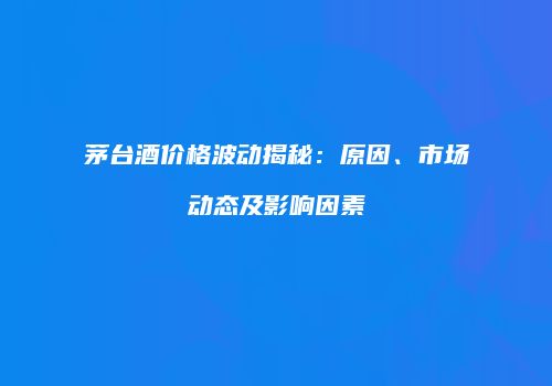 茅台酒价格波动揭秘：原因、市场动态及影响因素