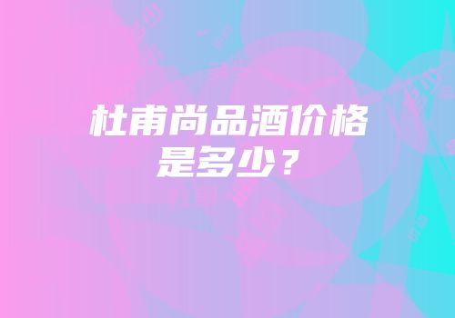 杜甫尚品酒价格是多少？
