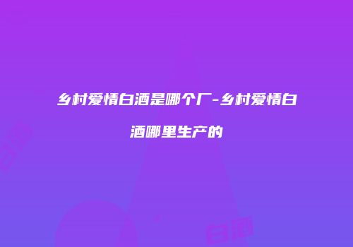 乡村爱情白酒是哪个厂-乡村爱情白酒哪里生产的