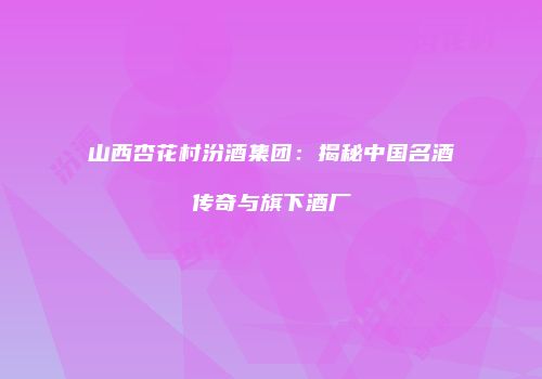 山西杏花村汾酒集团：揭秘中国名酒传奇与旗下酒厂