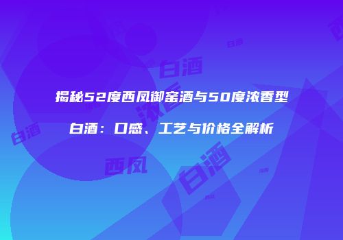 揭秘52度西凤御窑酒与50度浓香型白酒：口感、工艺与价格全解析