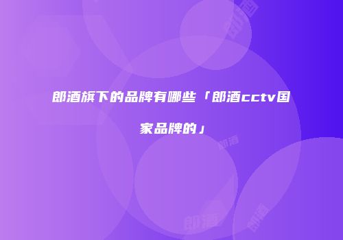 郎酒旗下的品牌有哪些「郎酒cctv国家品牌的」