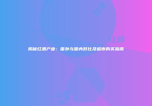揭秘红酒产业：国外与国内对比及超市购买指南