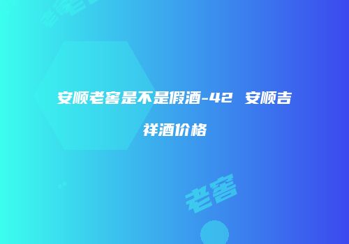 安顺老窖是不是假酒-42 安顺吉祥酒价格