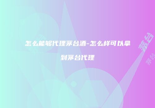 怎么能够代理茅台酒-怎么样可以拿到茅台代理