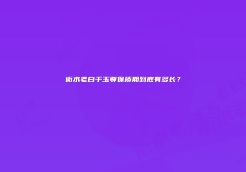 衡水老白干玉尊保质期到底有多长？